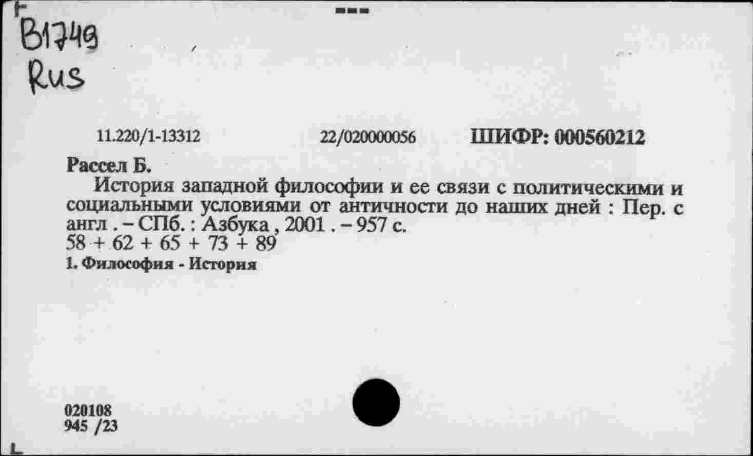 ﻿
11.220/1-13312	22/020000056 ШИФР: 000560212
Рассел Б.
История западной философии и ее связи с политическими и социальными условиями от античности до наших дней : Пер. с англ . - СПб.: Азбука, 2001. - 957 с.
58 + 62 + 65 + 73 + 89
1. Философия - История
020108
945 /23